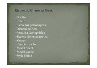 Etapas do Character Design
•Briefing
•Roteiro
•Ficha dos personagens
•Direção de Arte
•Pesquisa Iconográfica
•Sketchs do tema estético
•Shapes
•Caracterização
•Model Sheet
•Model Guide
•Style Guide

 