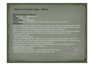Etapas do Character Design - Briefing
Briefing de Design de Personagens
Data: 05 / 2007
Cliente: Mukifu
Produto: mukifu biscoito
Prazo entrega: 15 e 18 de junho
Serviço: Criação de ação digital para aumento de vendas do biscoito mukifu no Brasil.
HISTÓRICO:
O biscoito mukifu nasceu no Brasil em 1980, com a união de duas empresas, a "Americam mukifu" de São
Paulo e a “Crack Produtos Alimentícios" da Bahia. Desde seu início a Americam mukifu é líder do setor de
gelatina, com uma linha variada de produtos para diferentes tipos de consumidores.
Mukifu tem como personagem o Mukifu kids. Ele é muito relevante pois expressa o imaginário do públicoalvo. O personagem é descolado, legal, malandro sem ser folgado. Está presente nas versões :
- Mukifu Patins morango
-- Mukifu Videogame chocolate-o Outra particularidade, não só do mukifu, mas de outros produtos focados para público infantil é que
desde sempre, os pacotes biscoito mukifu possuem um brinde promocional tematizado e essas peças viram
os brinquedos que a criança de renda mais baixa tem pra brincar.
A Internet pode tornar o brinde mais relevante, daí a importância de montar uma estratégia onde o
brinde/embalagem traz o usuário pra web / celular.
Histórico de ações na internet:
A mukifu possuíe um site baseado em uma comunidade/chat entre crianças. www.mukifu.com.br, site
institucional da marca com todos os produtos, alguns jogos e dicas.

 