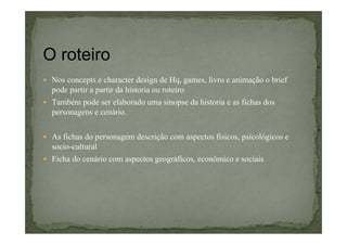 O roteiro
Nos concepts e character design de Hq, games, livro e animação o brief
pode partir a partir da historia ou roteiro
Também pode ser elaborado uma sinopse da historia e as fichas dos
personagens e cenário.
As fichas do personagem descrição com aspectos físicos, psicológicos e
socio-cultural
Ficha do cenário com aspectos geográficos, econômico e sociais

 