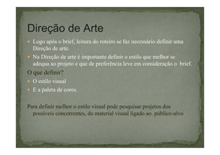 Direção de Arte
Logo após o brief, leitura do roteiro se faz necessário definir uma
Direção de arte.
Na Direção de arte é importante definir o estilo que melhor se
adequa ao projeto e que de preferência leve em consideração o brief.

O que definir?
O estilo visual
E a paleta de cores.
Para definir melhor o estilo visual pode pesquisar projetos dos
possíveis concorrentes, do material visual ligado ao público-alvo

 