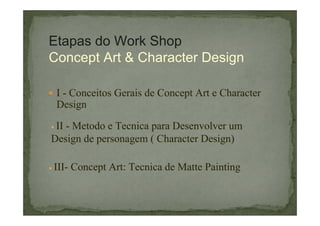 Etapas do Work Shop
Concept Art & Character Design
I - Conceitos Gerais de Concept Art e Character
Design
II - Metodo e Tecnica para Desenvolver um
Design de personagem ( Character Design)
III- Concept Art: Tecnica de Matte Painting

 