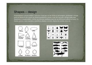 Shapes – design
Primeiramente é preciso definir o universo visual que vai dar forma ao personagem, geralmente o design
pode ser desenvolvido a partir de formas geométricas, porem, o que faz com que o design tenha mais
dinamismo e complexidade e definir um universo semântico para dar um diferencial radical na forma. Ex.
Insetos, peixes e seres marinhos, mamíferos, plantas e arvores, objetos de cozinha, aves, etc..

 