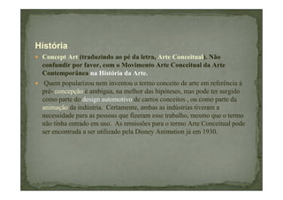História
Concept Art (traduzindo ao pé da letra, Arte Conceitual). Não
confundir por favor, com o Movimento Arte Conceitual da Arte
Contemporânea na História da Arte.
Quem popularizou nem inventou o termo conceito de arte em referência à
pré- concepção é ambígua, na melhor das hipóteses, mas pode ter surgido
como parte do design automotivo de carros conceitos , ou como parte da
animação da indústria. Certamente, ambas as indústrias tiveram a
necessidade para as pessoas que fizeram esse trabalho, mesmo que o termo
não tinha entrado em uso. As remissões para o termo Arte Conceitual pode
ser encontrada a ser utilizado pela Disney Animation já em 1930.

 
