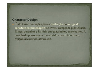 Character Design
É do termo em inglês para a confecção do design de
caractere ou personagem de livros, campanha publicitaria,
filmes, desenhos e história em quadrinhos, entre outros. A
criação do personagem e seu estilo visual: tipo físico,
roupas, acessórios, armas, etc.

 