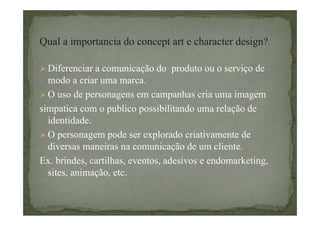 Qual a importancia do concept art e character design?
Diferenciar a comunicação do produto ou o serviço de
modo a criar uma marca.
O uso de personagens em campanhas cria uma imagem
simpatica com o publico possibilitando uma relação de
identidade.
O personagem pode ser explorado criativamente de
diversas maneiras na comunicação de um cliente.
Ex. brindes, cartilhas, eventos, adesivos e endomarketing,
sites, animação, etc.

 