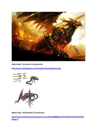 Kekai Kotaki – Guild wars 2 Concept artist 
http://www.rantingdragon.com/anticipation/kotaki/big/ran1.jpg 
Matias Tapia – Borderlands 2 Concept artist 
https://www.facebook.com/media/set/?set=a.287133958086361.1073741835.210137439119347 
&type=3 
 