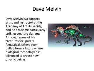 Dave Melvin
Dave Melvin is a concept
artist and instructor at the
Academy of Art University,
and he has some particularly
striking creature designs.
Although some of his
creatures feel purely
fantastical, others seem
pulled from a future where
biological technology has
advanced to create new
organic beings.
 