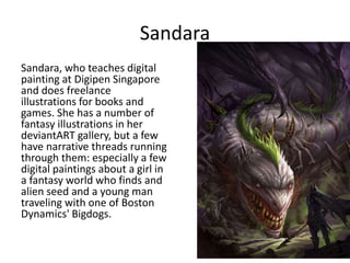 Sandara
Sandara, who teaches digital
painting at Digipen Singapore
and does freelance
illustrations for books and
games. She has a number of
fantasy illustrations in her
deviantART gallery, but a few
have narrative threads running
through them: especially a few
digital paintings about a girl in
a fantasy world who finds and
alien seed and a young man
traveling with one of Boston
Dynamics' Bigdogs.
 