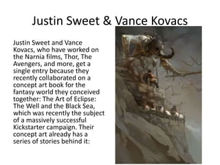 Justin Sweet & Vance Kovacs
Justin Sweet and Vance
Kovacs, who have worked on
the Narnia films, Thor, The
Avengers, and more, get a
single entry because they
recently collaborated on a
concept art book for the
fantasy world they conceived
together: The Art of Eclipse:
The Well and the Black Sea,
which was recently the subject
of a massively successful
Kickstarter campaign. Their
concept art already has a
series of stories behind it:
 