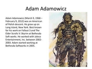Adam Adamowicz
Adam Adamowicz (March 9, 1968 –
February 9, 2012) was an American
of Polish descent. He grew up on
Long Island, New York. Best known
for his work on Fallout 3 and The
Elder Scrolls V: Skyrim at Bethesda
Soft works. He worked with Jaleco
Entertainment, Inc. between 2002-
2003. Adam started working at
Bethesda Softworks in 2005.
 