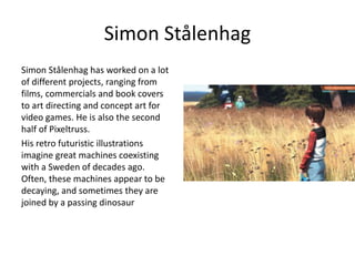 Simon Stålenhag
Simon Stålenhag has worked on a lot
of different projects, ranging from
films, commercials and book covers
to art directing and concept art for
video games. He is also the second
half of Pixeltruss.
His retro futuristic illustrations
imagine great machines coexisting
with a Sweden of decades ago.
Often, these machines appear to be
decaying, and sometimes they are
joined by a passing dinosaur
 