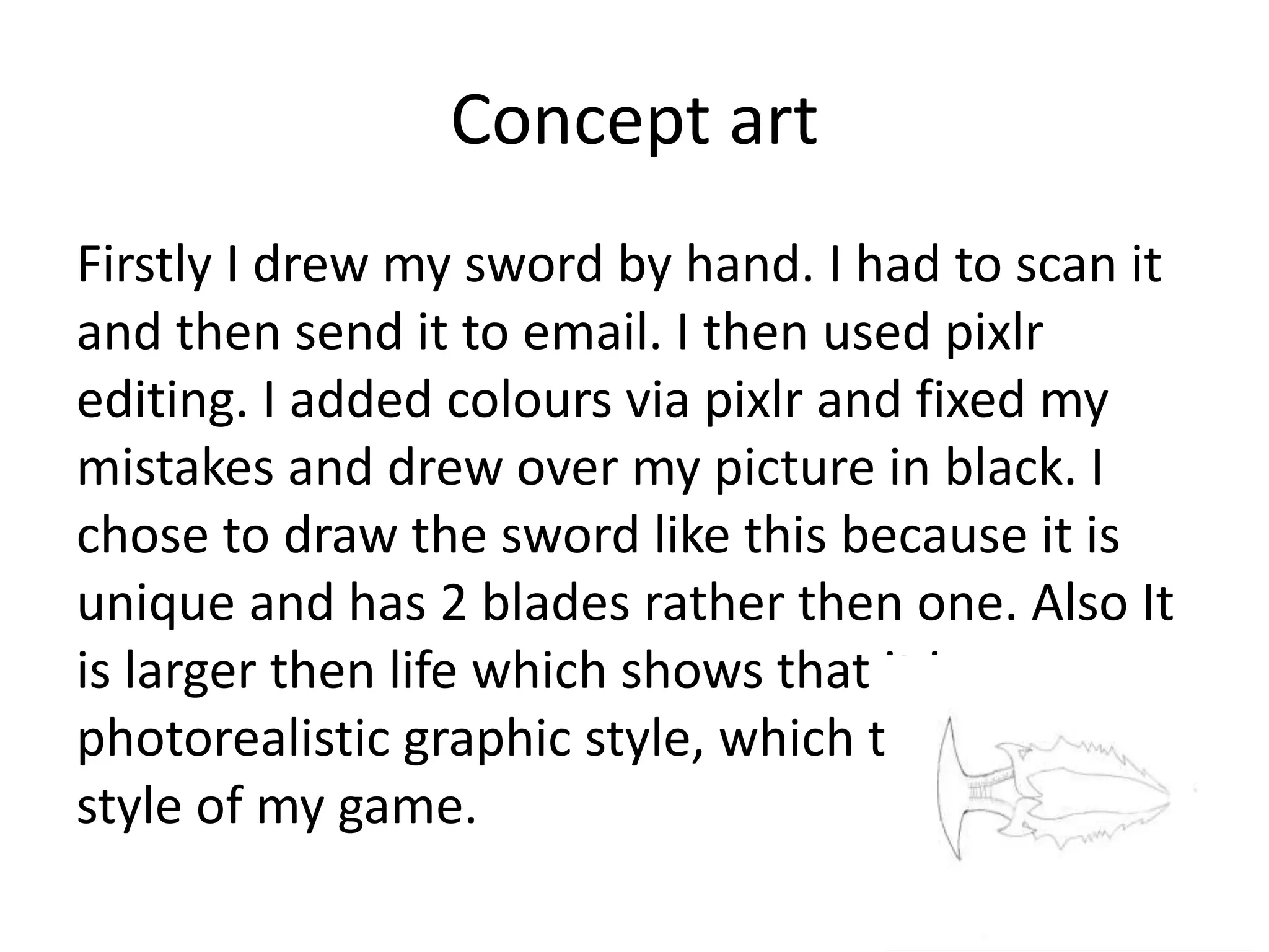 Concept art
Firstly I drew my sword by hand. I had to scan it
and then send it to email. I then used pixlr
editing. I added colours via pixlr and fixed my
mistakes and drew over my picture in black. I
chose to draw the sword like this because it is
unique and has 2 blades rather then one. Also It
is larger then life which shows that it is a
photorealistic graphic style, which the graphic
style of my game.