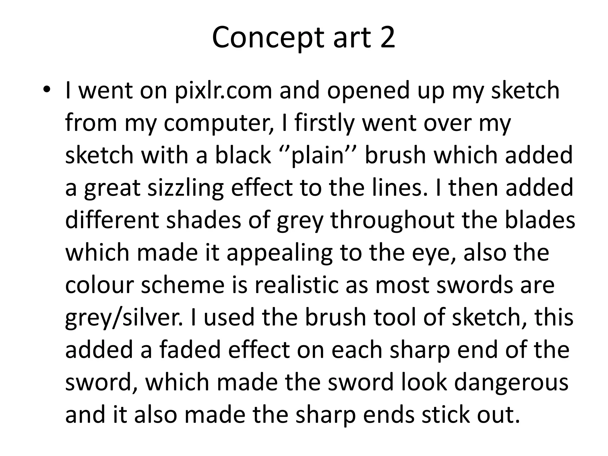 Concept art 2
• I went on pixlr.com and opened up my sketch
from my computer, I firstly went over my
sketch with a black ‘’plain’’ brush which added
a great sizzling effect to the lines. I then added
different shades of grey throughout the blades
which made it appealing to the eye, also the
colour scheme is realistic as most swords are
grey/silver. I used the brush tool of sketch, this
added a faded effect on each sharp end of the
sword, which made the sword look dangerous
and it also made the sharp ends stick out.
