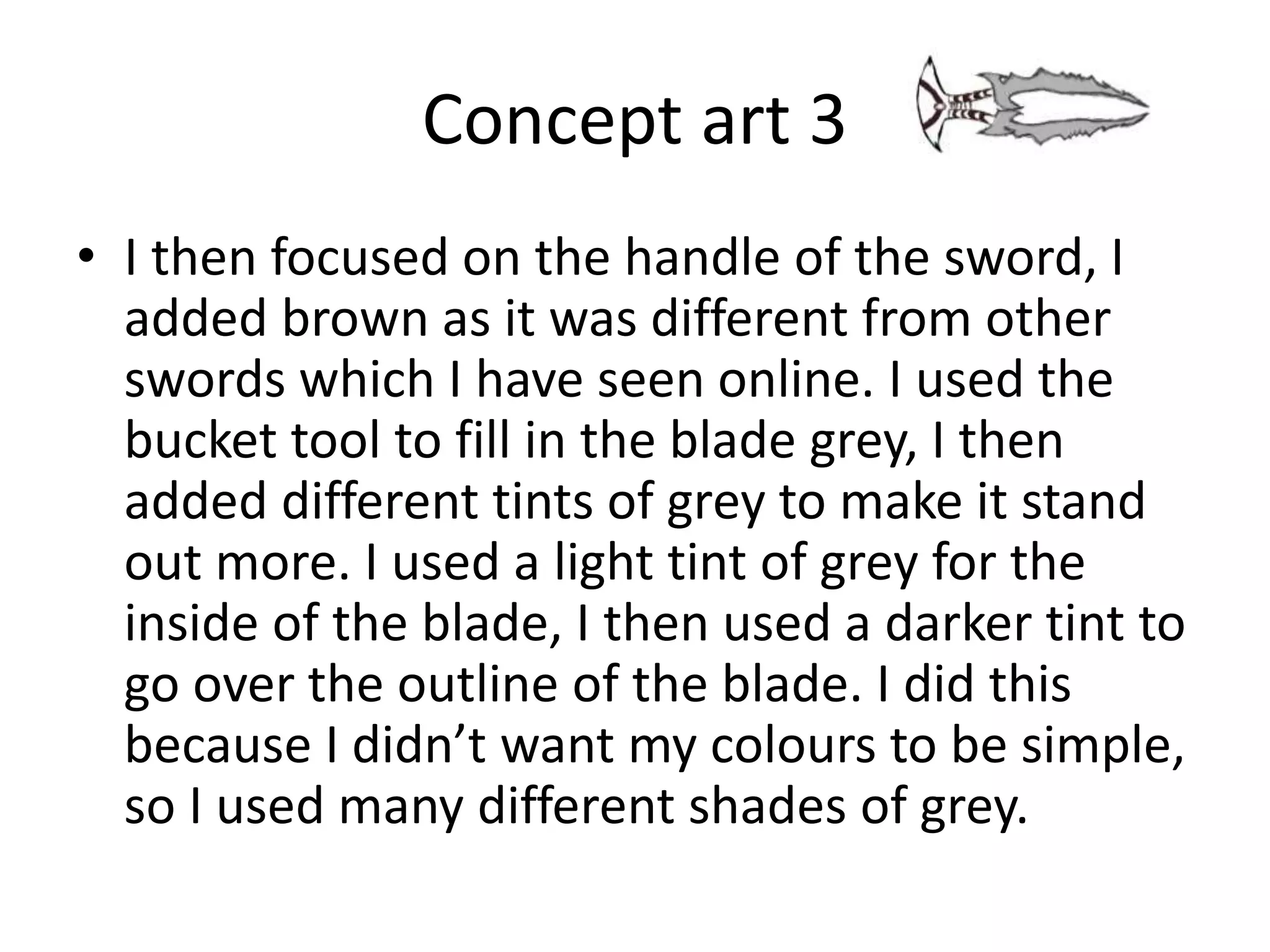 Concept art 3
• I then focused on the handle of the sword, I
added brown as it was different from other
swords which I have seen online. I used the
bucket tool to fill in the blade grey, I then
added different tints of grey to make it stand
out more. I used a light tint of grey for the
inside of the blade, I then used a darker tint to
go over the outline of the blade. I did this
because I didn’t want my colours to be simple,
so I used many different shades of grey.