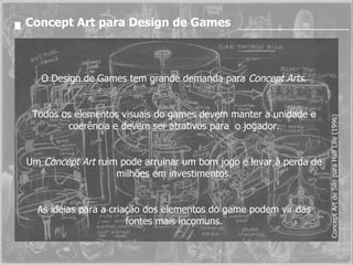 Concept Art para Design de Games O Design de Games tem grande demanda para  Concept Arts . Todos os elementos visuais do games devem manter a unidade e coerência e devem ser atrativos para  o jogador. Um  Concept Art  ruim pode arruinar um bom jogo e levar à perda de milhões em investimentos. As idéias para a criação dos elementos do game podem vir das fontes mais incomuns. Concept Art de Silo para Half Life (1996) 
