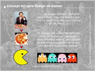 Entrevista em  Retrogamer Fanzine  com  Toru Iwatani   (1986) “ ... ...eu estava faminto e pedi uma pizza inteira. Tirei uma fatia e o que ficou na mesa foi a idéia para a forma de Pac Man [...] Os inimigos são quatro monstros em forma de fantasmas. Usei quatro cores diferentes apenas para agradar as garotas que jogassem. Achei que elas gostariam das cores bonitas” Concept Art para Design de Games ...ou o inusitado Pacman. 