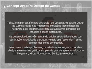 Concept Art para Design de Games Talvez o maior desafio para a criação  de  Concept Art  para o Design de Games resida nas frequentes limitações tecnológicas de hardware e de programação para as sucessivas gerações de consoles e jogos eletrônicos. Os desenvolvedores vêm tentando driblar estas dificuldades com obstinação, criatividade e truques visuais que “escondem” estes defeitos dos olhos do jogador. Mesmo com estes problemas, os criadores conseguem conceber  designs  e elementos gráficos simples de grande apelo visual, como Megaman, Kirby, Goombas ou Sonic, entre outros. 