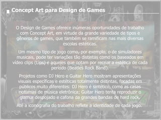 Concept Art para Design de Games O Design de Games oferece inúmeras oportunidades de trabalho com Concept Art, em virtude da grande variedade de tipos e gêneros de games, que também se ramificam nas mais diversas escolas estéticas. Um mesmo tipo de jogo como, por exemplo, o de simuladores musicais, pode ter variações tão distintas como os baseados em vídeo clips (Lips) e aqueles que optam por recriar a estética de cada período (Beatles Rock Band). Projetos como DJ Hero e Guitar Hero mostram apresentações visuais específicas e estéticas totalmente distintas, focadas em públicos muito diferentes: DJ Hero é sintético, como as casas noturnas de música eletrônica; Guitar Hero tenta reproduzir o glamur despojado e cafona da grandes bandas de hard rock. Até a iconografia do trabalho reflete a identidade de cada jogo.  