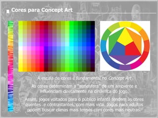 Cores para Concept Art A escala de cores é fundamental no  Concept Art As cores determinam a “atmosfera” de um ambiente e influenciam diretamente na dinâmica do jogo. Assim, jogos voltados para o público infantil tendem às cores quentes  e contrastantes, com mais vida. Jogos para adultos podem buscar climas mais tensos com cores mais neutras. 