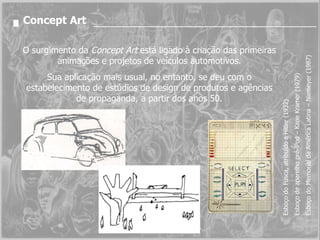 Concept Art O surgimento da  Concept Art  está ligado à criação das primeiras animações e projetos de veículos automotivos. Sua aplicação mais usual, no entanto, se deu com o estabelecimento de estúdios de design de produtos e agências de propaganda, a partir dos anos 50. Esboço do Fusca, atribuído a Hitler (1932) Esboço de aparelho pré-iPod – Kane Kramer (1979) Esboço do Memorial da América Latina – Niemeyer (1987) 