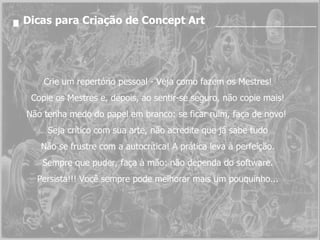 Dicas para Criação de Concept Art Crie um repertório pessoal - Veja como fazem os Mestres! Copie os Mestres e, depois, ao sentir-se seguro, não copie mais! Não tenha medo do papel em branco: se ficar ruim, faça de novo!  Seja crítico com sua arte, não acredite que já sabe tudo Não se frustre com a autocrítica! A prática leva à perfeição. Sempre que puder, faça à mão: não dependa do software. Persista!!! Você sempre pode melhorar mais um pouquinho... 