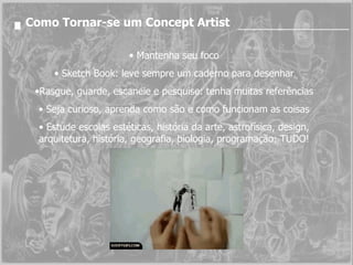 Como Tornar-se um Concept Artist Mantenha seu foco Sketch Book: leve sempre um caderno para desenhar Rasgue, guarde, escaneie e pesquise: tenha muitas referências Seja curioso, aprenda como são e como funcionam as coisas Estude escolas estéticas, história da arte, astrofísica, design, arquitetura, história, geografia, biologia, programação: TUDO! 
