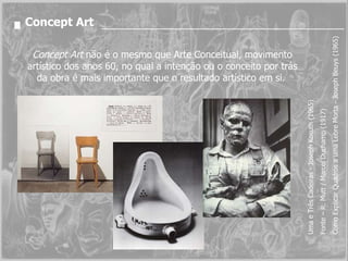 Concept Art Concept Art  não é o mesmo que Arte Conceitual, movimento artístico dos anos 60, no qual a intenção ou o conceito por trás da obra é mais importante que o resultado artístico em si.  Uma e Três Cadeiras - Joseph Kosuth (1965)  Fonte – R. Mutt / Marcel Duchamp (1917) Como Explicar Quadros a uma Lebre Morta - Joseph Beuys (1965) 