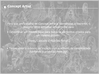 Concept Artist Para que um trabalho de  Concept Art  seja harmonioso e coerente, o designer deve trabalhar arduamente para: Determinar um modelo base para todos os elementos criados para um mesmo projeto;  (Estilo, Conceito e Padrões Tonais) Tentar obter o máximo de impacto com o mínimo de complexidade (tornando a produção mais ágil) 