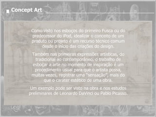 Concept Art Como visto nos esboços do primeiro Fusca ou do predecessor do iPod, idealizar o conceito de um produto ou projeto é um recurso técnico comum desde o início das criações do design. Também nas primeiras expressões artísticas, do tradicional ao contemporâneo, o trabalho de esboçar a arte no momento de inspiração é um procedimento usual para que o artista possa, muitas vezes, registrar uma “sensação”, mais do que o caráter estético de uma obra. Um exemplo pode ser visto na obra e nos estudos preliminares de Leonardo DaVinci ou Pablo Picasso. 