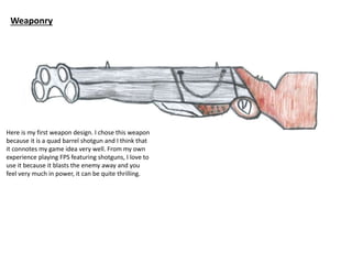 Weaponry
Here is my first weapon design. I chose this weapon
because it is a quad barrel shotgun and I think that
it connotes my game idea very well. From my own
experience playing FPS featuring shotguns, I love to
use it because it blasts the enemy away and you
feel very much in power, it can be quite thrilling.
 