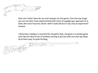 Here are 2 other ideas for my main weapon on this game. From the top image
you can see that I have experimented with more of a gadget gun approach to it,
looks abit more futuristic which i didn’t really like but it was only an experiment
anyway.
I think that a shotgun is essential for my game style, my game is a zombie game
and I like the idea of lots of zombies coming at you but with one shot you blow
all of them way, its quite thrilling.
 