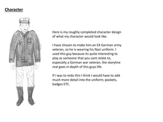 Character
Here is my roughly completed character design
of what my character would look like.
I have chosen to make him an EX German army
veteran, so he is wearing his Nazi uniform. I
used this guy because its quite interesting to
play as someone that you cant relate to,
especially a German war veteran, the storyline
real goes in depth of this guys life.
If i was to redo this I think I would have to add
much more detail into the uniform; pockets,
badges ETC.
 