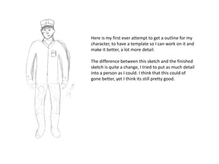 Here is my first ever attempt to get a outline for my
character, to have a template so I can work on it and
make it better, a lot more detail.
The difference between this sketch and the finished
sketch is quite a change, I tried to put as much detail
into a person as I could. I think that this could of
gone better, yet I think its still pretty good.
 