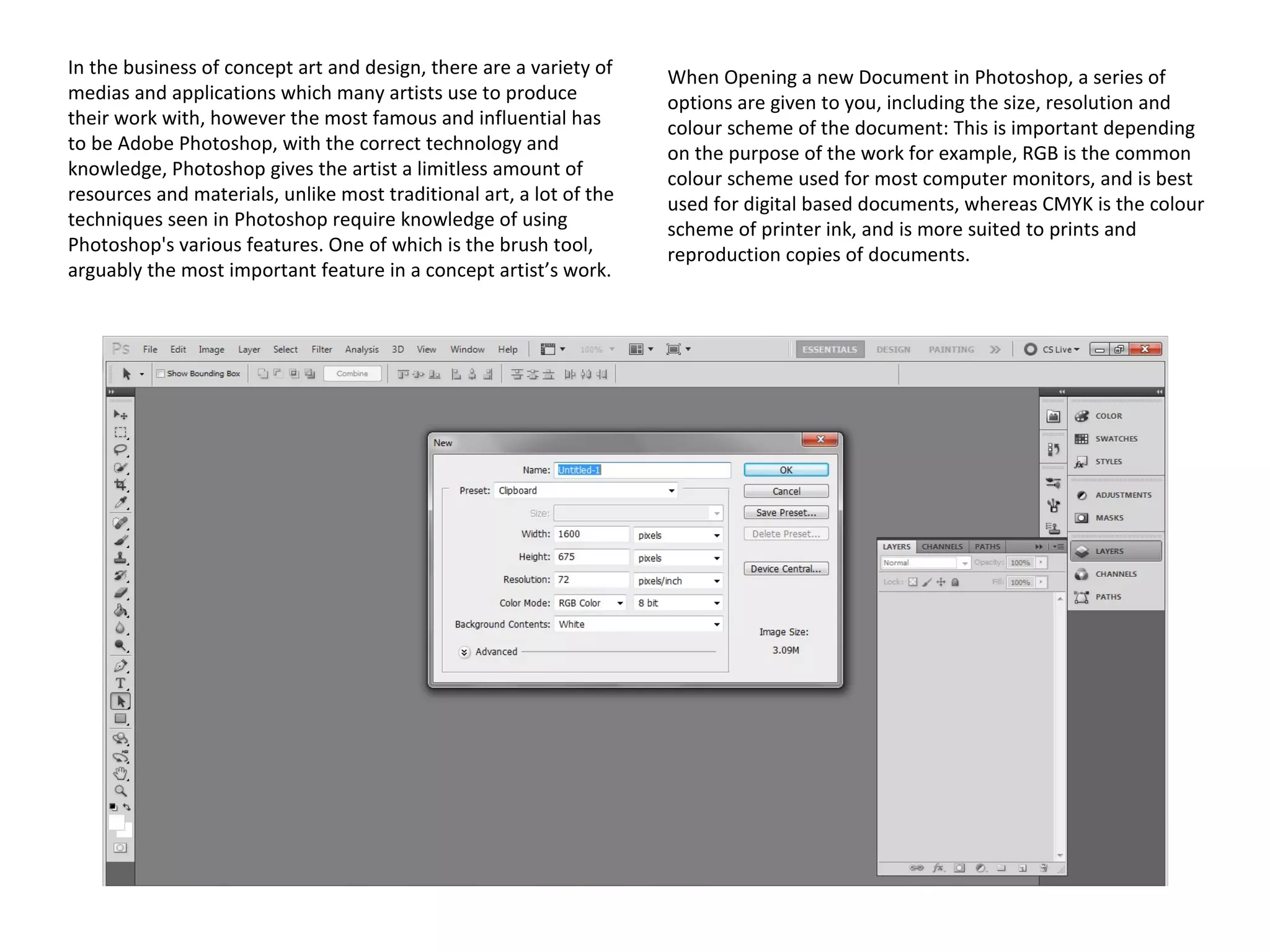 In the business of concept art and design, there are a variety of
medias and applications which many artists use to produce
their work with, however the most famous and influential has
to be Adobe Photoshop, with the correct technology and
knowledge, Photoshop gives the artist a limitless amount of
resources and materials, unlike most traditional art, a lot of the
techniques seen in Photoshop require knowledge of using
Photoshop's various features. One of which is the brush tool,
arguably the most important feature in a concept artist’s work.

When Opening a new Document in Photoshop, a series of
options are given to you, including the size, resolution and
colour scheme of the document: This is important depending
on the purpose of the work for example, RGB is the common
colour scheme used for most computer monitors, and is best
used for digital based documents, whereas CMYK is the colour
scheme of printer ink, and is more suited to prints and
reproduction copies of documents.

 