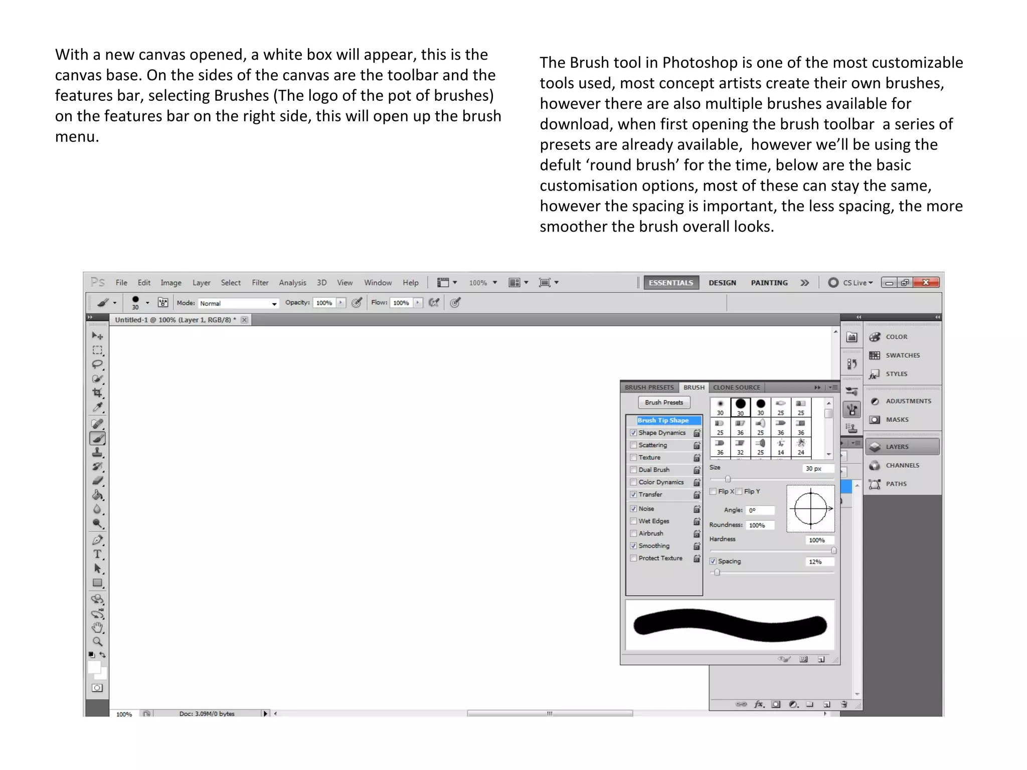 With a new canvas opened, a white box will appear, this is the
canvas base. On the sides of the canvas are the toolbar and the
features bar, selecting Brushes (The logo of the pot of brushes)
on the features bar on the right side, this will open up the brush
menu.

The Brush tool in Photoshop is one of the most customizable
tools used, most concept artists create their own brushes,
however there are also multiple brushes available for
download, when first opening the brush toolbar a series of
presets are already available, however we’ll be using the
defult ‘round brush’ for the time, below are the basic
customisation options, most of these can stay the same,
however the spacing is important, the less spacing, the more
smoother the brush overall looks.

 