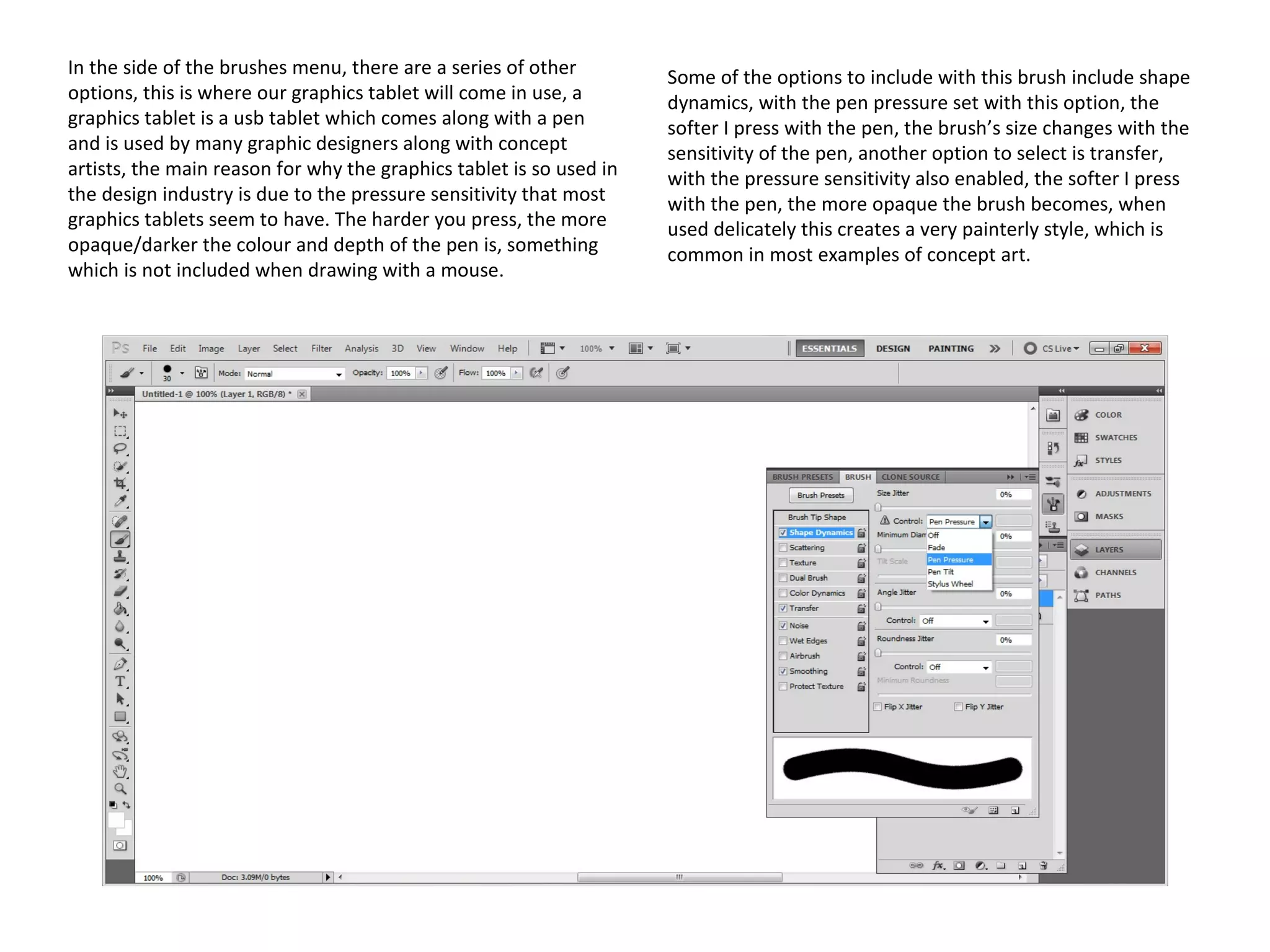 In the side of the brushes menu, there are a series of other
options, this is where our graphics tablet will come in use, a
graphics tablet is a usb tablet which comes along with a pen
and is used by many graphic designers along with concept
artists, the main reason for why the graphics tablet is so used in
the design industry is due to the pressure sensitivity that most
graphics tablets seem to have. The harder you press, the more
opaque/darker the colour and depth of the pen is, something
which is not included when drawing with a mouse.

Some of the options to include with this brush include shape
dynamics, with the pen pressure set with this option, the
softer I press with the pen, the brush’s size changes with the
sensitivity of the pen, another option to select is transfer,
with the pressure sensitivity also enabled, the softer I press
with the pen, the more opaque the brush becomes, when
used delicately this creates a very painterly style, which is
common in most examples of concept art.

 