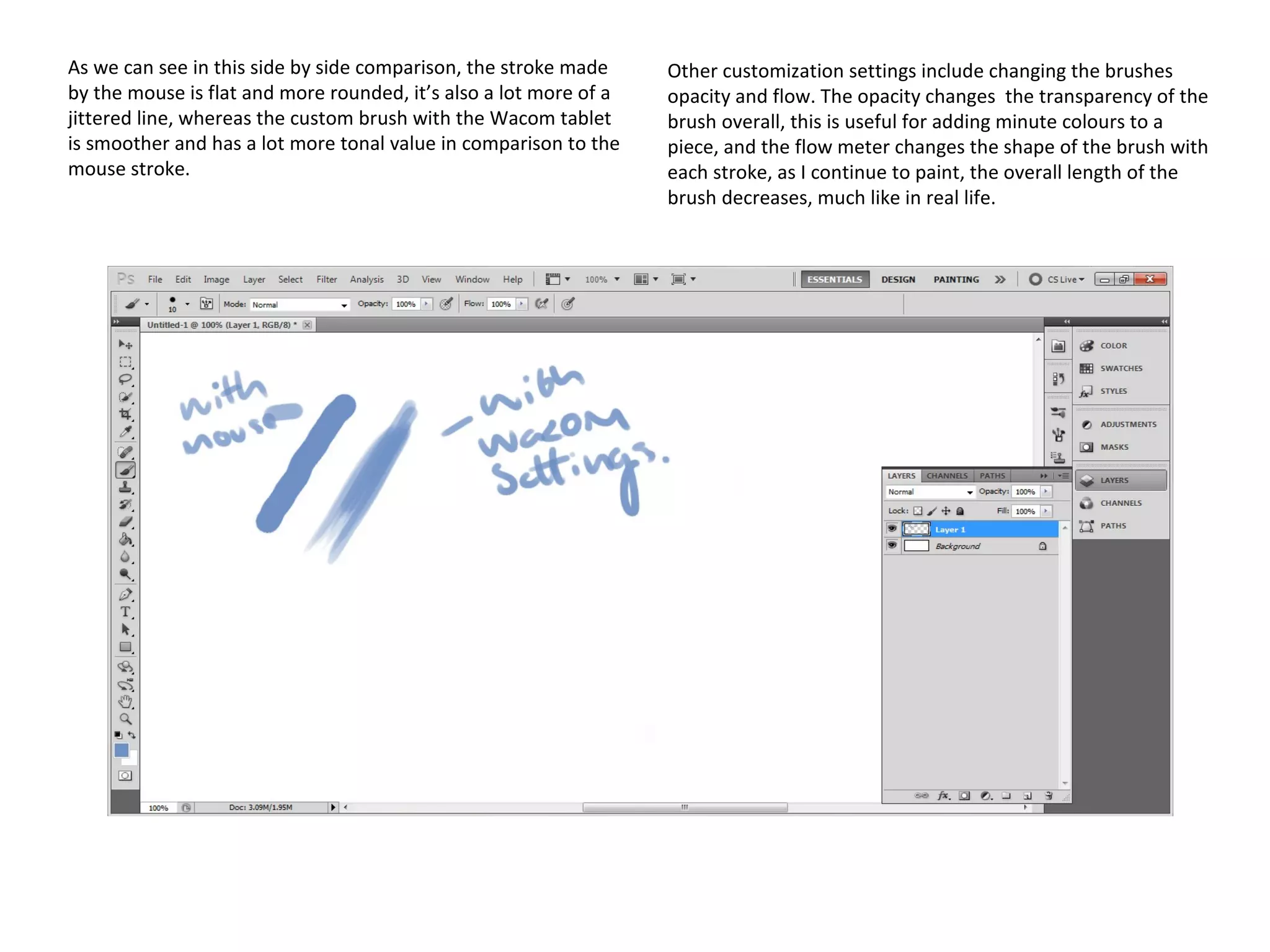 As we can see in this side by side comparison, the stroke made
by the mouse is flat and more rounded, it’s also a lot more of a
jittered line, whereas the custom brush with the Wacom tablet
is smoother and has a lot more tonal value in comparison to the
mouse stroke.

Other customization settings include changing the brushes
opacity and flow. The opacity changes the transparency of the
brush overall, this is useful for adding minute colours to a
piece, and the flow meter changes the shape of the brush with
each stroke, as I continue to paint, the overall length of the
brush decreases, much like in real life.

 