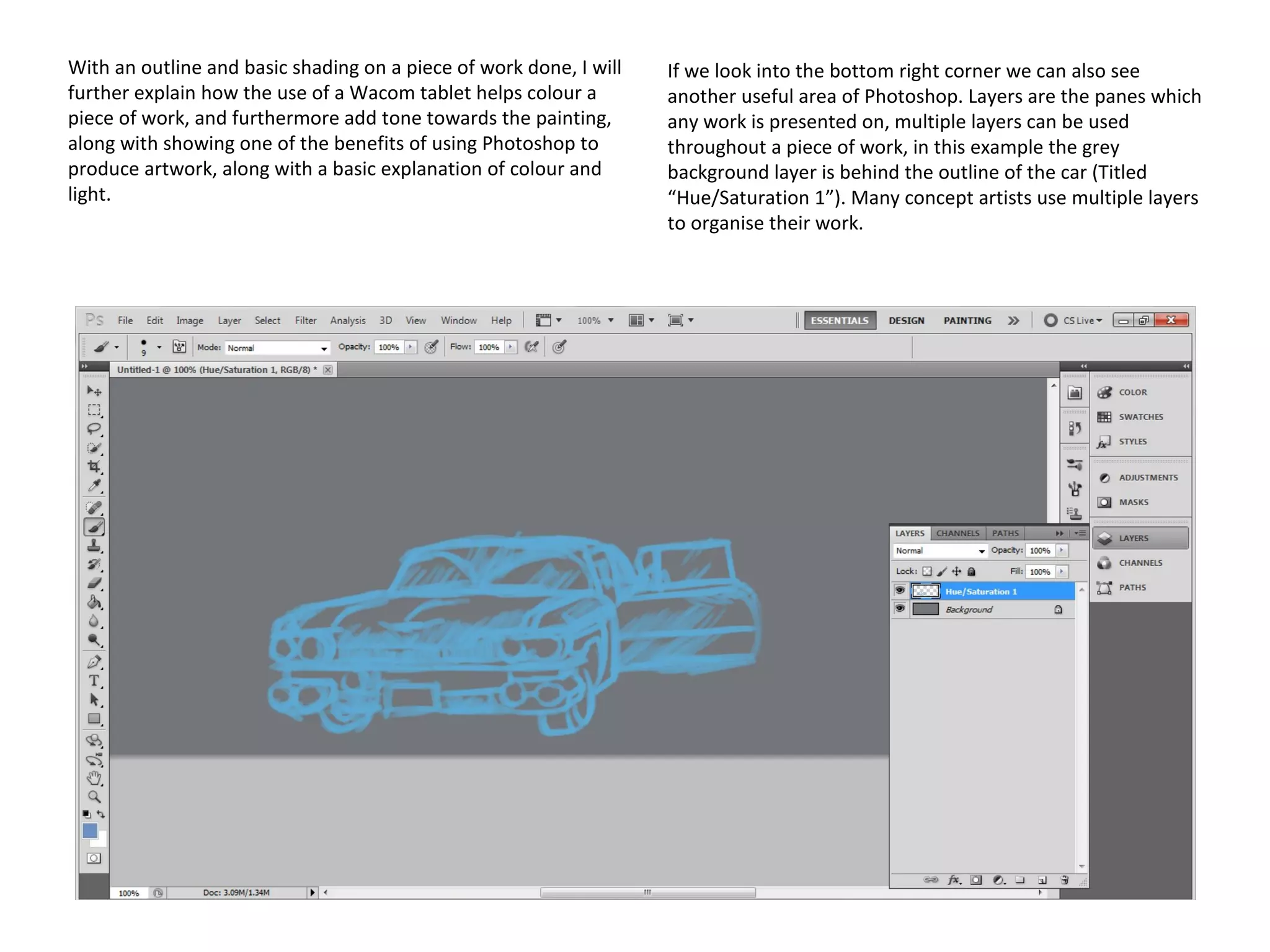 With an outline and basic shading on a piece of work done, I will
further explain how the use of a Wacom tablet helps colour a
piece of work, and furthermore add tone towards the painting,
along with showing one of the benefits of using Photoshop to
produce artwork, along with a basic explanation of colour and
light.

If we look into the bottom right corner we can also see
another useful area of Photoshop. Layers are the panes which
any work is presented on, multiple layers can be used
throughout a piece of work, in this example the grey
background layer is behind the outline of the car (Titled
“Hue/Saturation 1”). Many concept artists use multiple layers
to organise their work.

 