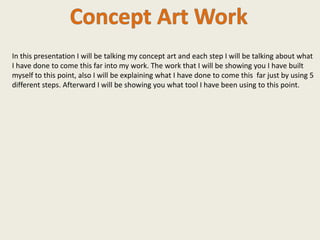 In this presentation I will be talking my concept art and each step I will be talking about what
I have done to come this far into my work. The work that I will be showing you I have built
myself to this point, also I will be explaining what I have done to come this far just by using 5
different steps. Afterward I will be showing you what tool I have been using to this point.
 