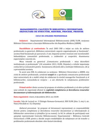 MANAGEMENTUL CALITĂŢII ÎN BIBILIOTECA UNIVERSITARĂ:
DEZVOLTARE DE STRUCTURI, RESURSE, PROCESE, PRODUSE
CICLU DE ATELIERE PROFESIONALE

Iniţiatori: Departamentul Informaţional Biblioteconomic (DIB) ULIM, secţiunea
Biblioteci Universitare a Asociaţiei Bibliotecarilor din Republica Moldova (ABRM)
Durabilitate şi continuitate: În anul 2003 DIB a iniţiat un ciclu de ateliere
profesionale cu genericul „Biblioteca universitară: aspecte organizaţionale şi funcţionale”.
acestea fiind funcţionale pe parcursul a 3 ani. Impactul acestor reuniuni este incontestabil:
îmbunătăţirea comunicării profesionale, a colaborării şi cooperării, diseminarea
experienţelor concrete etc.
Masa rotundă cu genericul „Comunicarea profesională – miza dezvoltării
instituţionale şi profesionale” (18 octombrie 2013, ULIM, Chişinău) a reliefat importanţa
conlucrării şi comunicării pentru funcţionarea eficientă atât a instituţiei bibliotecare, cât şi
a personalului acesteia.
În acest sens DIB, în colaborare cu secţiunea Biblioteci Universitare a ABRM, reia
ciclul de ateliere profesionale, urmărind scopul de a aprofunda comunicarea profesională
inter-universitară, de a stabili relaţii de colaborare la nivelul managerilor funcţionali şi al
bibliotecarilor, cunoscându-se reciproc - a uni eforturile în soluţionarea problemelor
profesionale.
Primul atelier dintre acestea îşi propune să reliefeze problemele şi să ofere prilejul
unui schimb de experienţă eficient la capitolul completarea şi dezvoltarea resurselor
documentare şi informaţionale ale bibliotecilor.
Data organizării: vineri, 6 decembrie 2013, ora 10.00
Locaţie: Sala de Lectură nr. 3 Filologie Romano-Germanică, DIB ULIM (bloc 3, etaj 4, str.
Vlaicu Pârcălab nr. 52, Chişinău)
Atelierul preconizat îşi propune să întrunească reprezentanţi cu responsabilităţi
directe pentru completarea şi dezvoltarea resurselor documentare şi informaţionale ai
bibliotecilor universitare şi ştiinţifice (şi nu numai). La fel, în calitate de participanţi sunt
aşteptaţi reprezentanţii Centrului Biblioteconomic Departamental – Biblioteca Centrală
Universitară a USM. pentru a decide asupra modalităţilor de soluţionare ori de transfer a
problemelor profesionale abordate către factorii decidenţi.

 