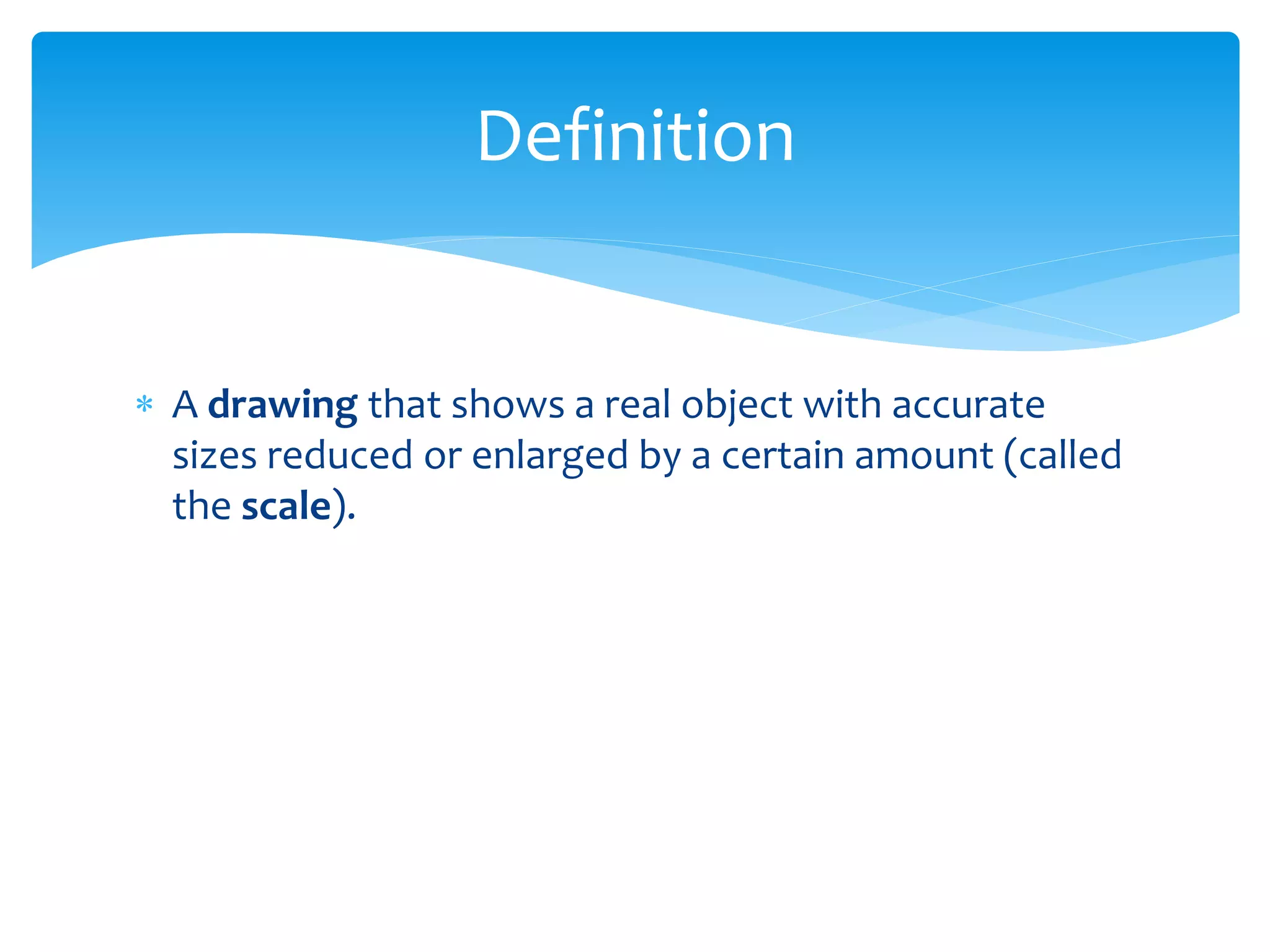  A drawing that shows a real object with accurate
sizes reduced or enlarged by a certain amount (called
the scale).
Definition