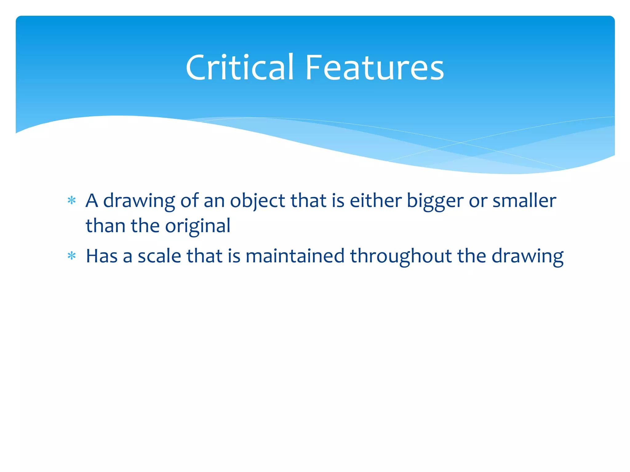 A drawing of an object that is either bigger or smaller
than the original
Has a scale that is maintained throughout the drawing
Critical Features
