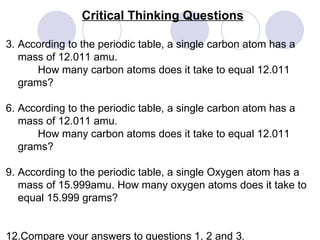 Critical Thinking Questions According to the periodic table, a single carbon atom has a mass of 12.011 amu.  How many carbon atoms does it take to equal 12.011 grams? According to the periodic table, a single carbon atom has a mass of 12.011 amu.  How many carbon atoms does it take to equal 12.011 grams? According to the periodic table, a single Oxygen atom has a mass of 15.999amu. How many oxygen atoms does it take to equal 15.999 grams? Compare your answers to questions 1, 2 and 3.   