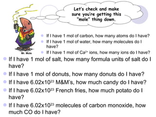 If I have 1 mol of carbon, how many atoms do I have? If I have 1 mol of water, how many molecules do I have? If I have 1 mol of Ca 2+  ions, how many ions do I have? Let’s check and make sure you’re getting this “mole” thing down. Mr. Mole If I have 1 mol of salt, how many formula units of salt do I have? If I have 1 mol of donuts, how many donuts do I have? If I have 6.02x10 23  M&M’s, how much candy do I have? If I have 6.02x10 23  French fries, how much potato do I have? If I have 6.02x10 23  molecules of carbon monoxide, how much CO do I have? 