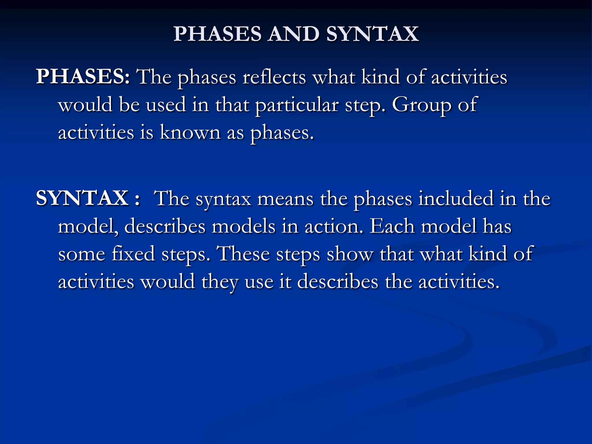 PHASES AND SYNTAX
PHASES: The phases reflects what kind of activities
would be used in that particular step. Group of
activities is known as phases.
SYNTAX : The syntax means the phases included in the
model, describes models in action. Each model has
some fixed steps. These steps show that what kind of
activities would they use it describes the activities.
 