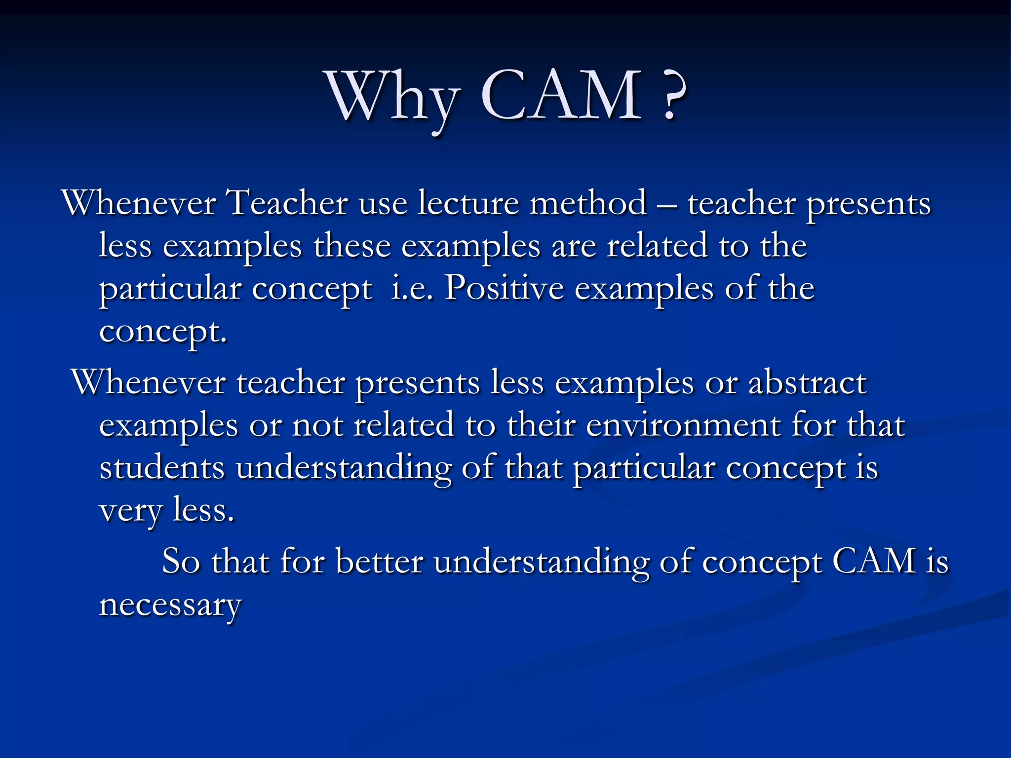 Why CAM ?
Whenever Teacher use lecture method – teacher presents
less examples these examples are related to the
particular concept i.e. Positive examples of the
concept.
Whenever teacher presents less examples or abstract
examples or not related to their environment for that
students understanding of that particular concept is
very less.
So that for better understanding of concept CAM is
necessary
 