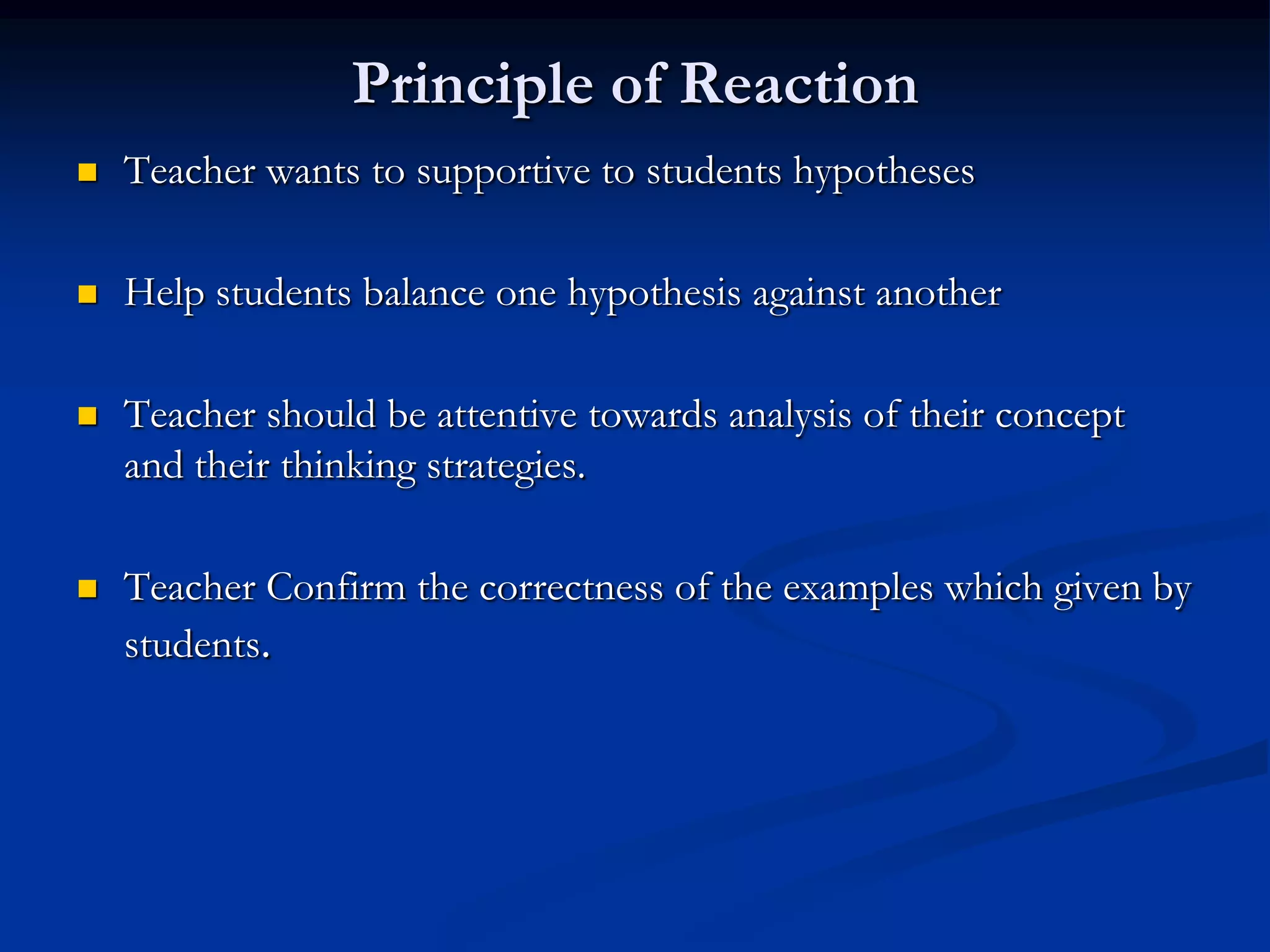 Principle of Reaction
 Teacher wants to supportive to students hypotheses
 Help students balance one hypothesis against another
 Teacher should be attentive towards analysis of their concept
and their thinking strategies.
 Teacher Confirm the correctness of the examples which given by
students.
 