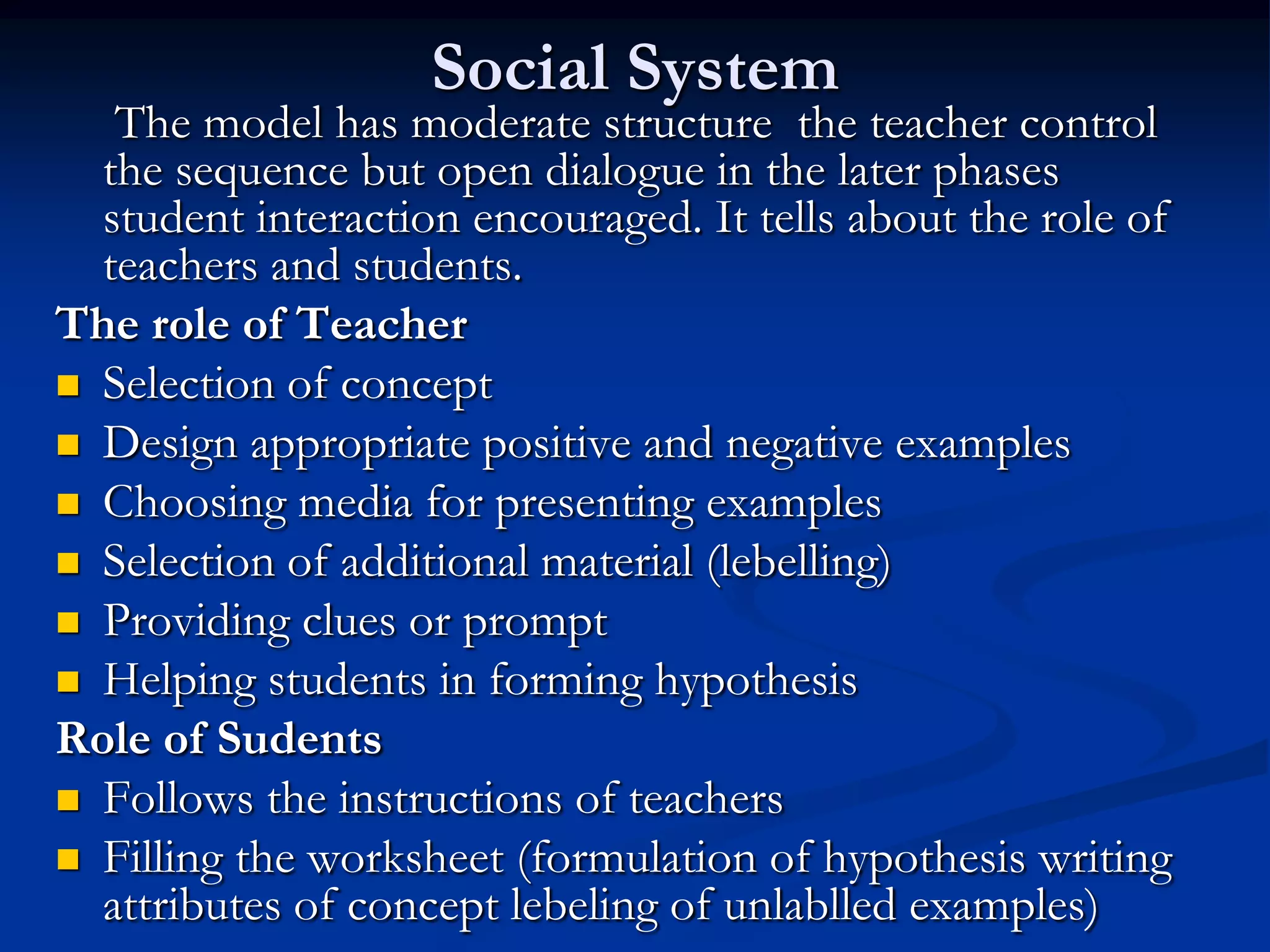 Social System
The model has moderate structure the teacher control
the sequence but open dialogue in the later phases
student interaction encouraged. It tells about the role of
teachers and students.
The role of Teacher
 Selection of concept
 Design appropriate positive and negative examples
 Choosing media for presenting examples
 Selection of additional material (lebelling)
 Providing clues or prompt
 Helping students in forming hypothesis
Role of Sudents
 Follows the instructions of teachers
 Filling the worksheet (formulation of hypothesis writing
attributes of concept lebeling of unlablled examples)
 