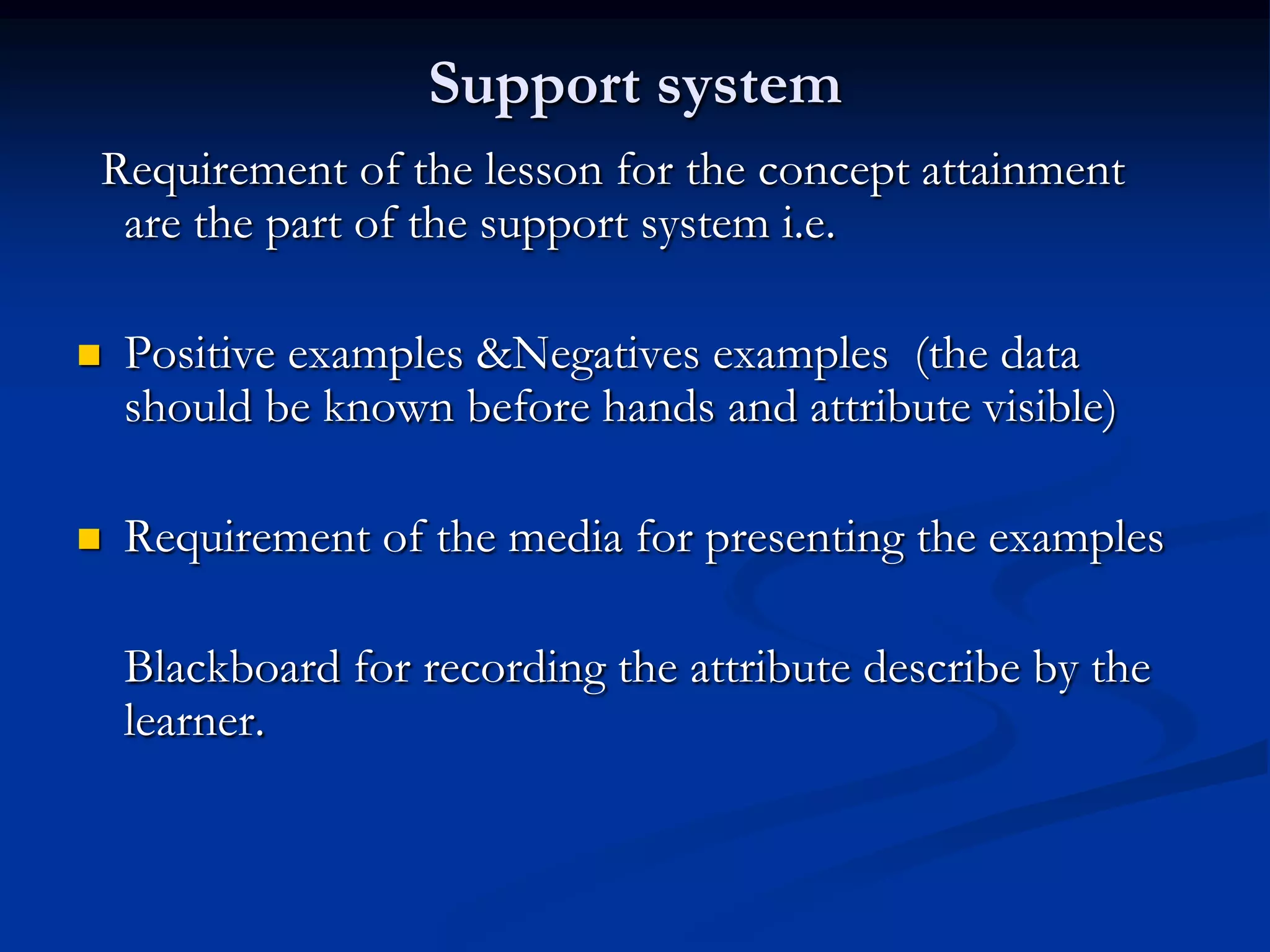 Support system
Requirement of the lesson for the concept attainment
are the part of the support system i.e.
 Positive examples &Negatives examples (the data
should be known before hands and attribute visible)
 Requirement of the media for presenting the examples
Blackboard for recording the attribute describe by the
learner.
 