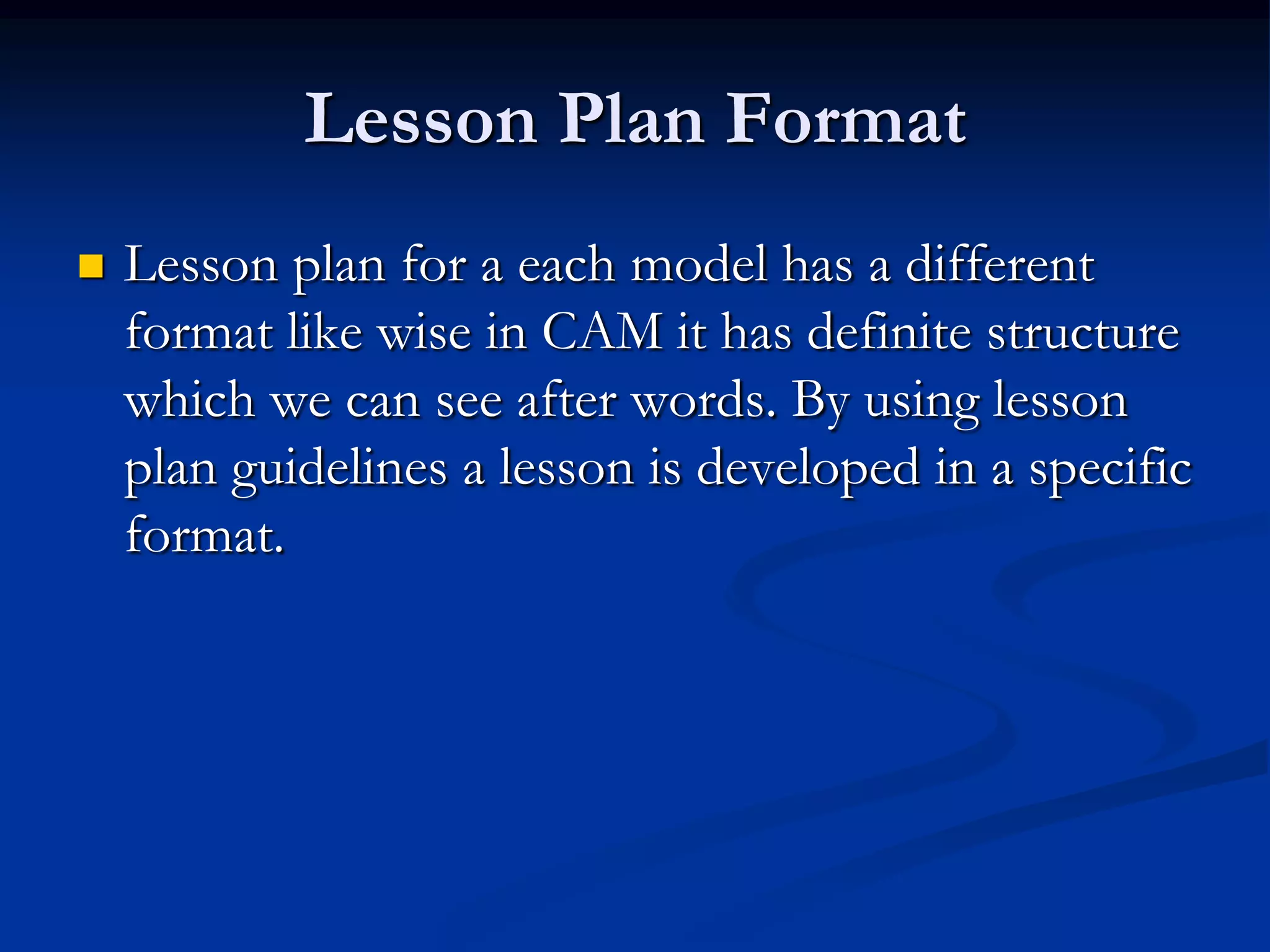 Lesson Plan Format
 Lesson plan for a each model has a different
format like wise in CAM it has definite structure
which we can see after words. By using lesson
plan guidelines a lesson is developed in a specific
format.
 